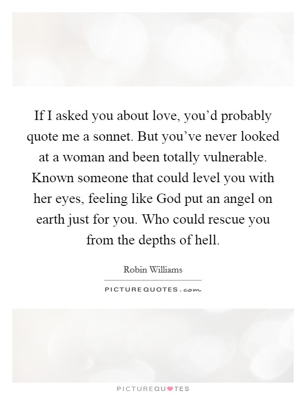 If I asked you about love, you’d probably quote me a sonnet. But you’ve never looked at a woman and been totally vulnerable. Known someone that could level you with her eyes, feeling like God put an angel on earth just for you. Who could rescue you from the depths of hell Picture Quote #1