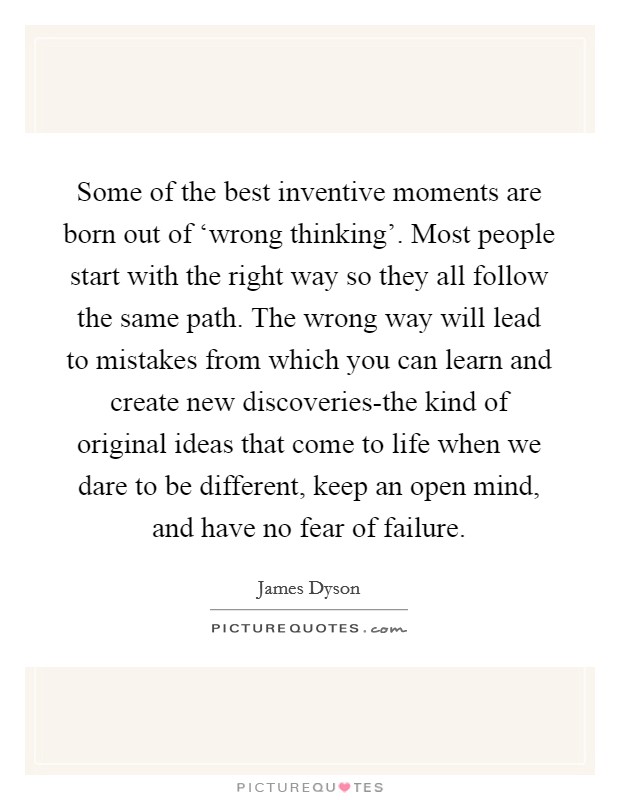 Some of the best inventive moments are born out of ‘wrong thinking’. Most people start with the right way so they all follow the same path. The wrong way will lead to mistakes from which you can learn and create new discoveries-the kind of original ideas that come to life when we dare to be different, keep an open mind, and have no fear of failure Picture Quote #1