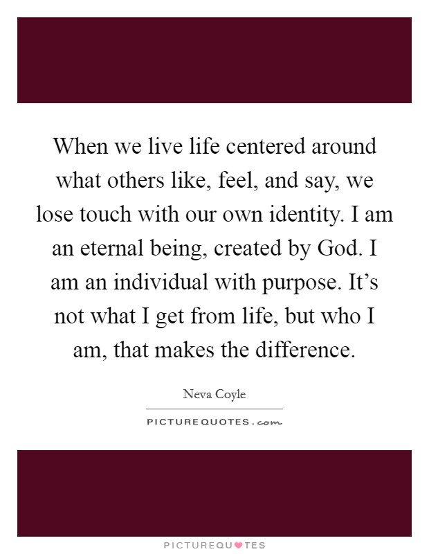 When we live life centered around what others like, feel, and say, we lose touch with our own identity. I am an eternal being, created by God. I am an individual with purpose. It’s not what I get from life, but who I am, that makes the difference Picture Quote #1