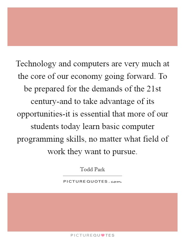 Technology and computers are very much at the core of our economy going forward. To be prepared for the demands of the 21st century-and to take advantage of its opportunities-it is essential that more of our students today learn basic computer programming skills, no matter what field of work they want to pursue Picture Quote #1