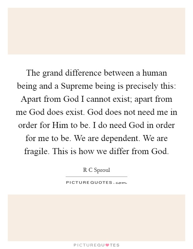 The grand difference between a human being and a Supreme being is precisely this: Apart from God I cannot exist; apart from me God does exist. God does not need me in order for Him to be. I do need God in order for me to be. We are dependent. We are fragile. This is how we differ from God Picture Quote #1