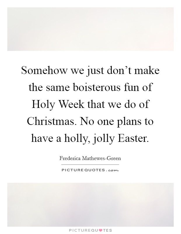 Somehow we just don’t make the same boisterous fun of Holy Week that we do of Christmas. No one plans to have a holly, jolly Easter Picture Quote #1