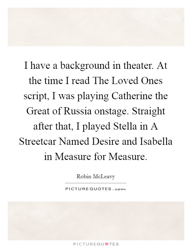 I have a background in theater. At the time I read The Loved Ones script, I was playing Catherine the Great of Russia onstage. Straight after that, I played Stella in A Streetcar Named Desire and Isabella in Measure for Measure Picture Quote #1