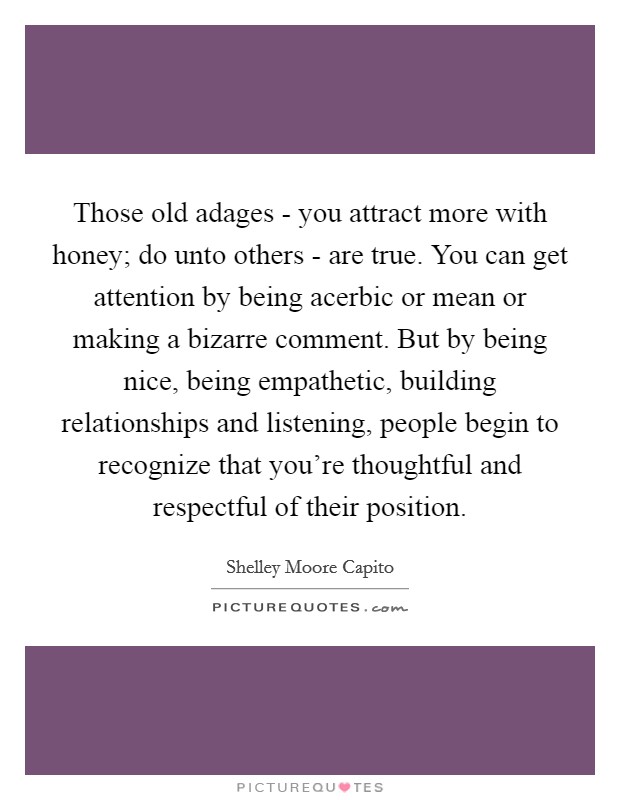 Those old adages - you attract more with honey; do unto others - are true. You can get attention by being acerbic or mean or making a bizarre comment. But by being nice, being empathetic, building relationships and listening, people begin to recognize that you’re thoughtful and respectful of their position Picture Quote #1