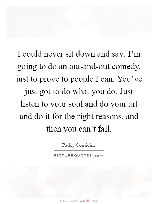 I could never sit down and say: I’m going to do an out-and-out comedy, just to prove to people I can. You’ve just got to do what you do. Just listen to your soul and do your art and do it for the right reasons, and then you can’t fail Picture Quote #1