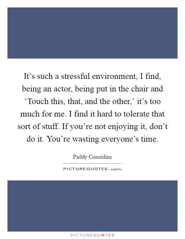 It’s such a stressful environment, I find, being an actor, being put in the chair and ‘Touch this, that, and the other,’ it’s too much for me. I find it hard to tolerate that sort of stuff. If you’re not enjoying it, don’t do it. You’re wasting everyone’s time Picture Quote #1