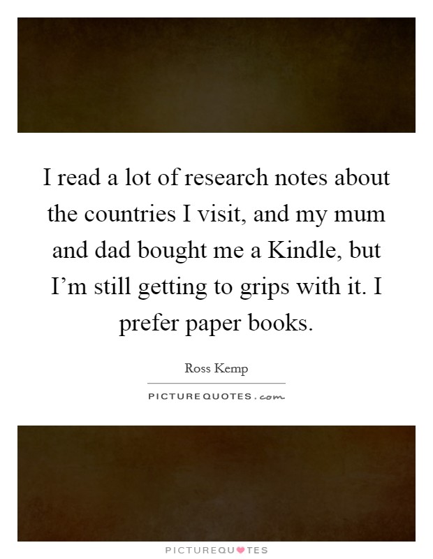 I read a lot of research notes about the countries I visit, and my mum and dad bought me a Kindle, but I’m still getting to grips with it. I prefer paper books Picture Quote #1