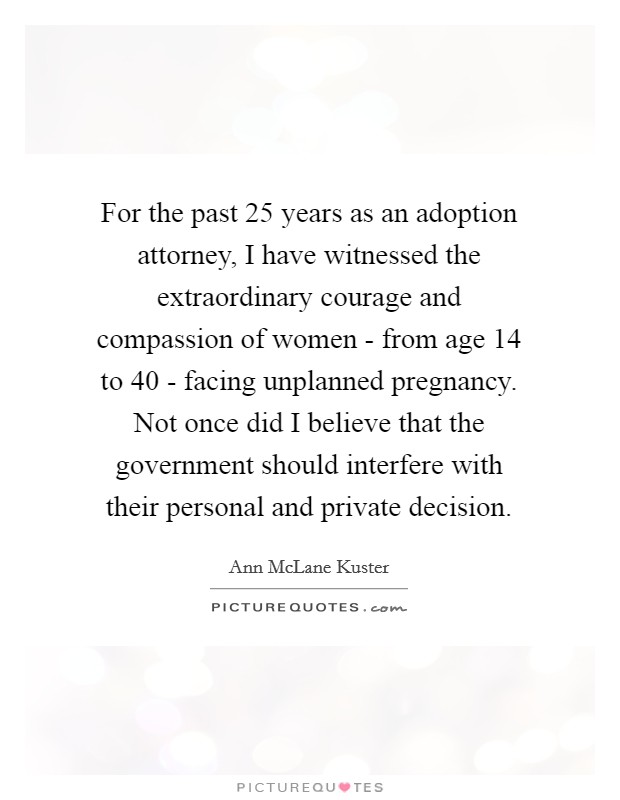 For the past 25 years as an adoption attorney, I have witnessed the extraordinary courage and compassion of women - from age 14 to 40 - facing unplanned pregnancy. Not once did I believe that the government should interfere with their personal and private decision Picture Quote #1