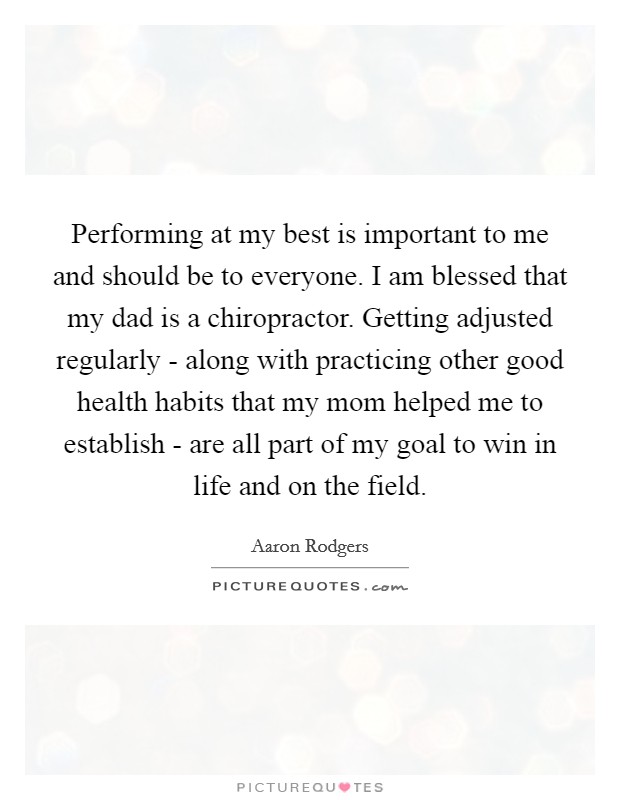 Performing at my best is important to me and should be to everyone. I am blessed that my dad is a chiropractor. Getting adjusted regularly - along with practicing other good health habits that my mom helped me to establish - are all part of my goal to win in life and on the field Picture Quote #1