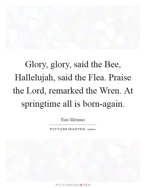 Glory, glory, said the Bee, Hallelujah, said the Flea. Praise the Lord, remarked the Wren. At springtime all is born-again Picture Quote #1