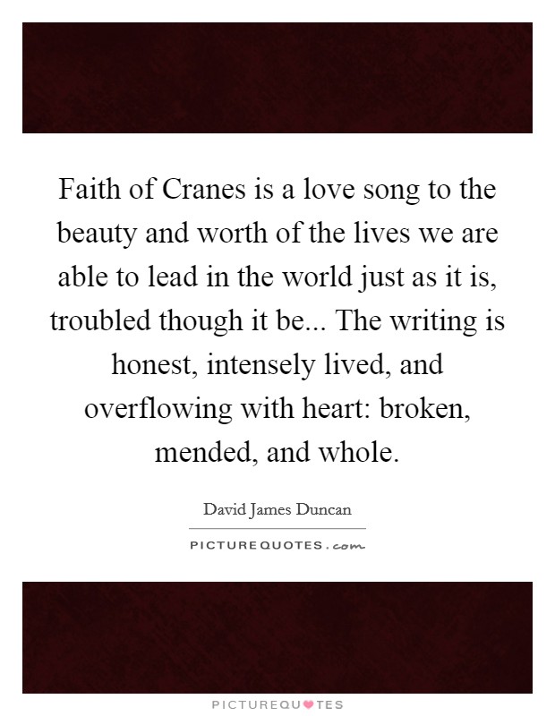 Faith of Cranes is a love song to the beauty and worth of the lives we are able to lead in the world just as it is, troubled though it be... The writing is honest, intensely lived, and overflowing with heart: broken, mended, and whole Picture Quote #1