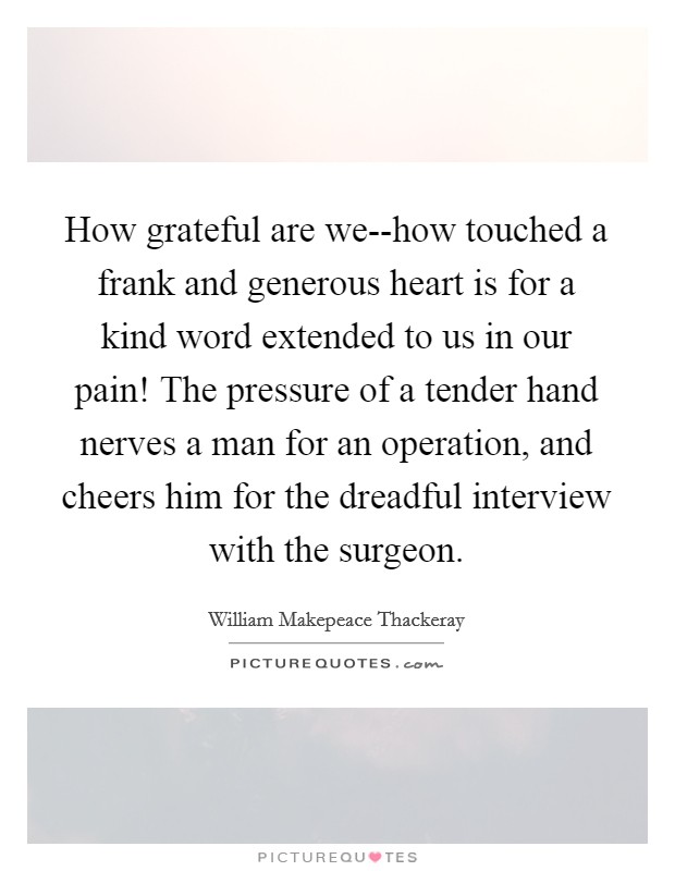 How grateful are we--how touched a frank and generous heart is for a kind word extended to us in our pain! The pressure of a tender hand nerves a man for an operation, and cheers him for the dreadful interview with the surgeon Picture Quote #1