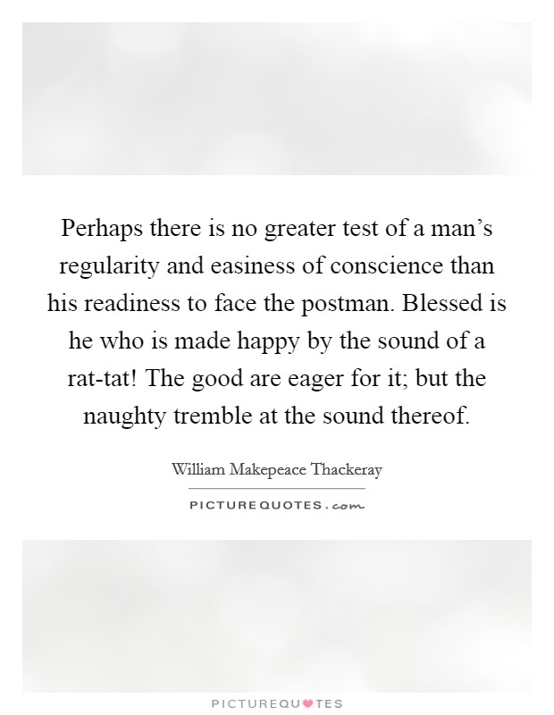 Perhaps there is no greater test of a man’s regularity and easiness of conscience than his readiness to face the postman. Blessed is he who is made happy by the sound of a rat-tat! The good are eager for it; but the naughty tremble at the sound thereof Picture Quote #1