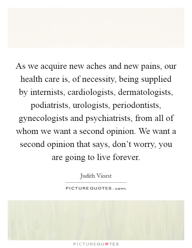 As we acquire new aches and new pains, our health care is, of necessity, being supplied by internists, cardiologists, dermatologists, podiatrists, urologists, periodontists, gynecologists and psychiatrists, from all of whom we want a second opinion. We want a second opinion that says, don’t worry, you are going to live forever Picture Quote #1