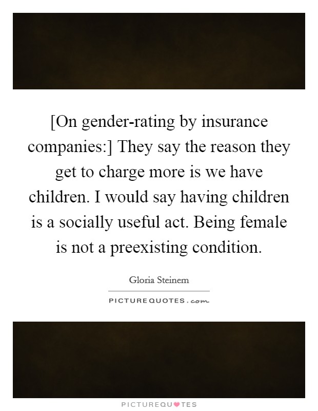 [On gender-rating by insurance companies:] They say the reason they get to charge more is we have children. I would say having children is a socially useful act. Being female is not a preexisting condition Picture Quote #1