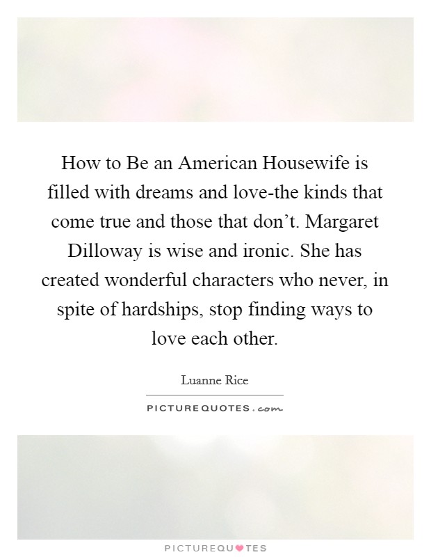 How to Be an American Housewife is filled with dreams and love-the kinds that come true and those that don’t. Margaret Dilloway is wise and ironic. She has created wonderful characters who never, in spite of hardships, stop finding ways to love each other Picture Quote #1
