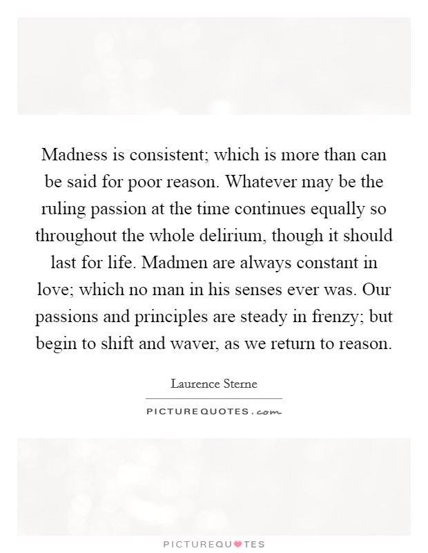 Madness is consistent; which is more than can be said for poor reason. Whatever may be the ruling passion at the time continues equally so throughout the whole delirium, though it should last for life. Madmen are always constant in love; which no man in his senses ever was. Our passions and principles are steady in frenzy; but begin to shift and waver, as we return to reason Picture Quote #1
