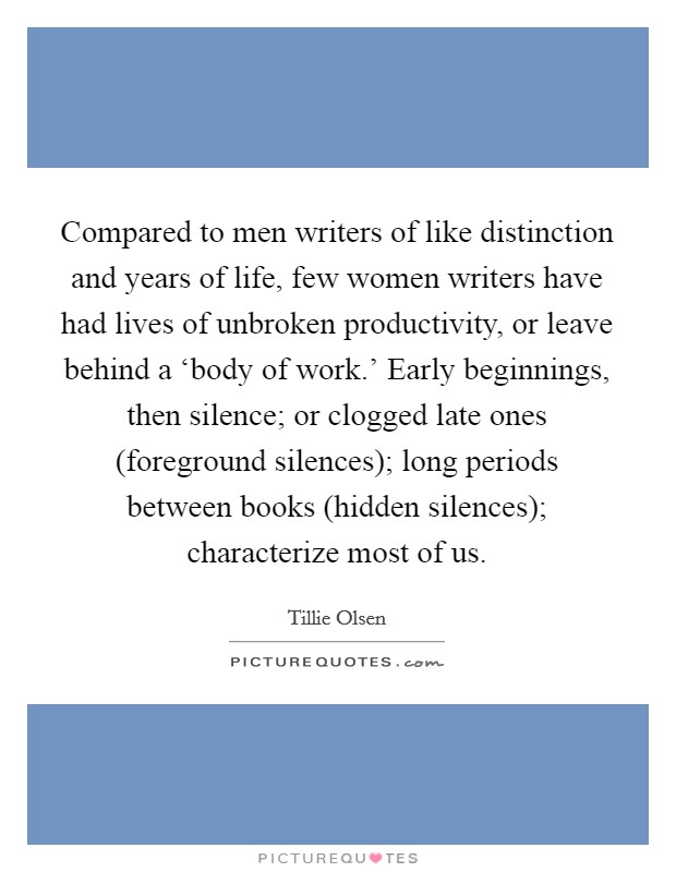 Compared to men writers of like distinction and years of life, few women writers have had lives of unbroken productivity, or leave behind a ‘body of work.’ Early beginnings, then silence; or clogged late ones (foreground silences); long periods between books (hidden silences); characterize most of us Picture Quote #1