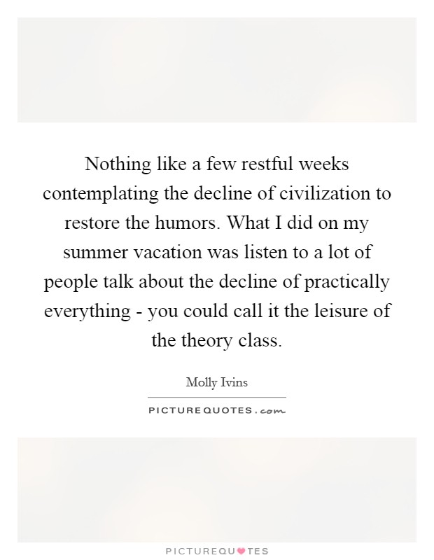 Nothing like a few restful weeks contemplating the decline of civilization to restore the humors. What I did on my summer vacation was listen to a lot of people talk about the decline of practically everything - you could call it the leisure of the theory class Picture Quote #1