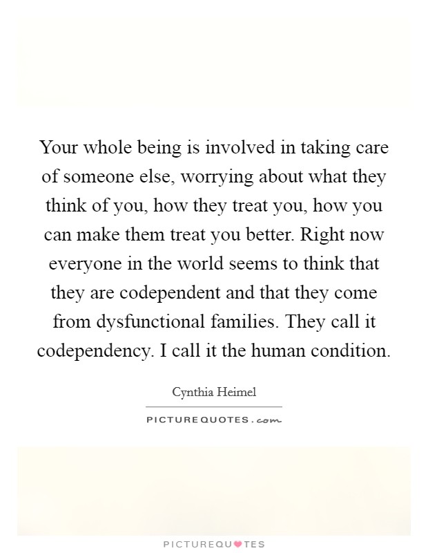 Your whole being is involved in taking care of someone else, worrying about what they think of you, how they treat you, how you can make them treat you better. Right now everyone in the world seems to think that they are codependent and that they come from dysfunctional families. They call it codependency. I call it the human condition Picture Quote #1
