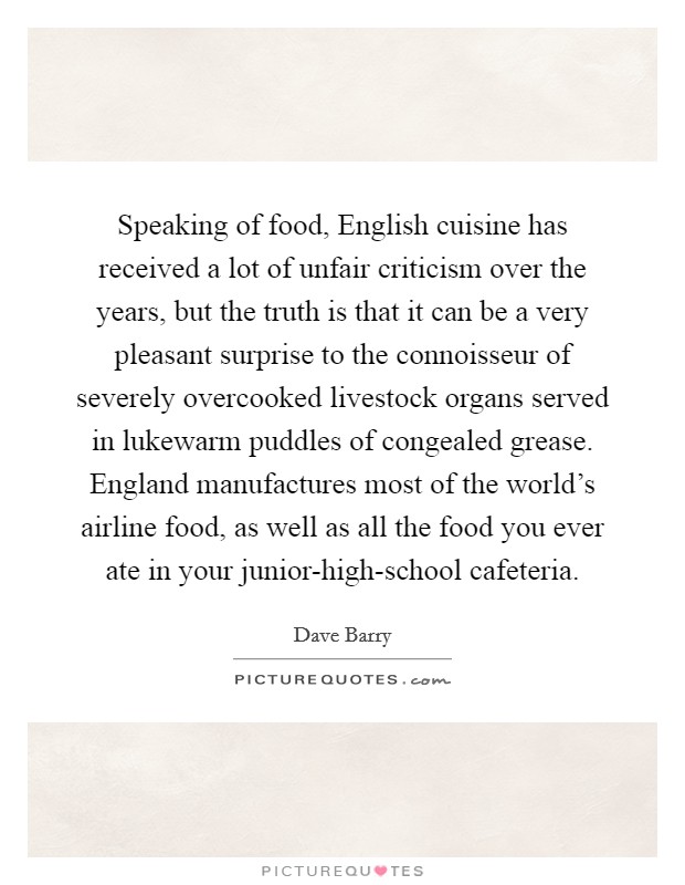 Speaking of food, English cuisine has received a lot of unfair criticism over the years, but the truth is that it can be a very pleasant surprise to the connoisseur of severely overcooked livestock organs served in lukewarm puddles of congealed grease. England manufactures most of the world’s airline food, as well as all the food you ever ate in your junior-high-school cafeteria Picture Quote #1