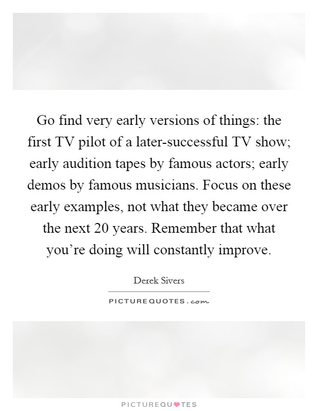 Go find very early versions of things: the first TV pilot of a later-successful TV show; early audition tapes by famous actors; early demos by famous musicians. Focus on these early examples, not what they became over the next 20 years. Remember that what you’re doing will constantly improve Picture Quote #1