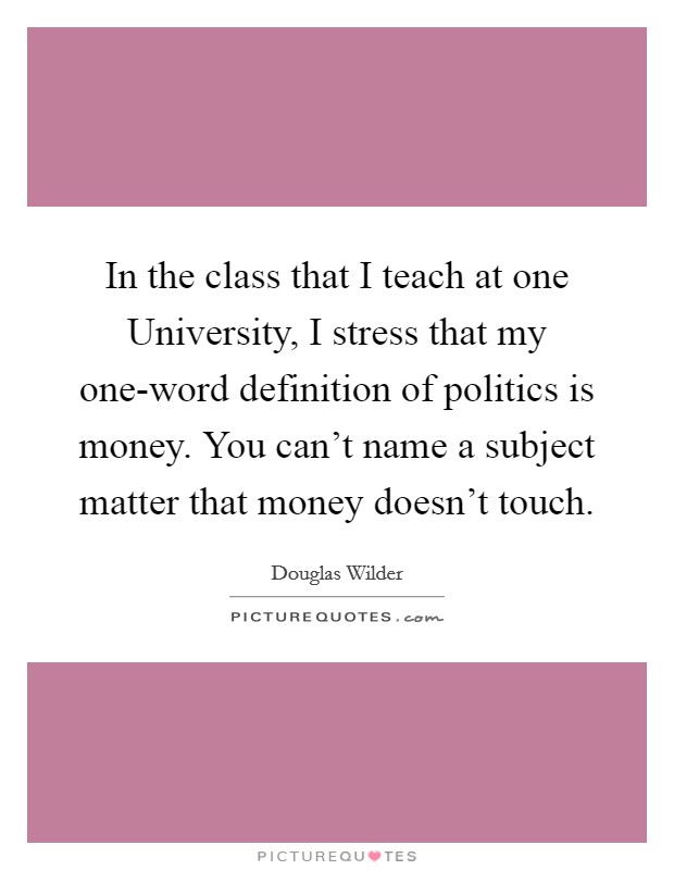 In the class that I teach at one University, I stress that my one-word definition of politics is money. You can’t name a subject matter that money doesn’t touch Picture Quote #1