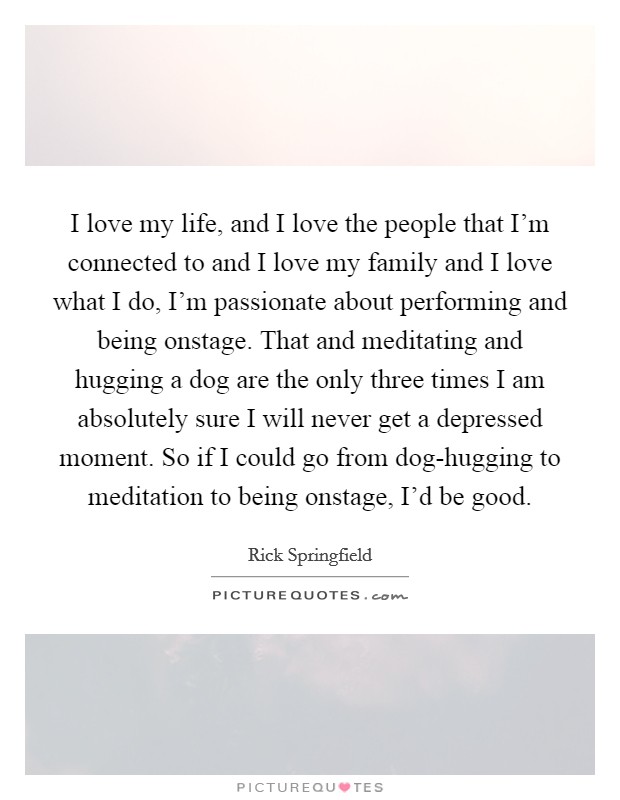 I love my life, and I love the people that I’m connected to and I love my family and I love what I do, I’m passionate about performing and being onstage. That and meditating and hugging a dog are the only three times I am absolutely sure I will never get a depressed moment. So if I could go from dog-hugging to meditation to being onstage, I’d be good Picture Quote #1