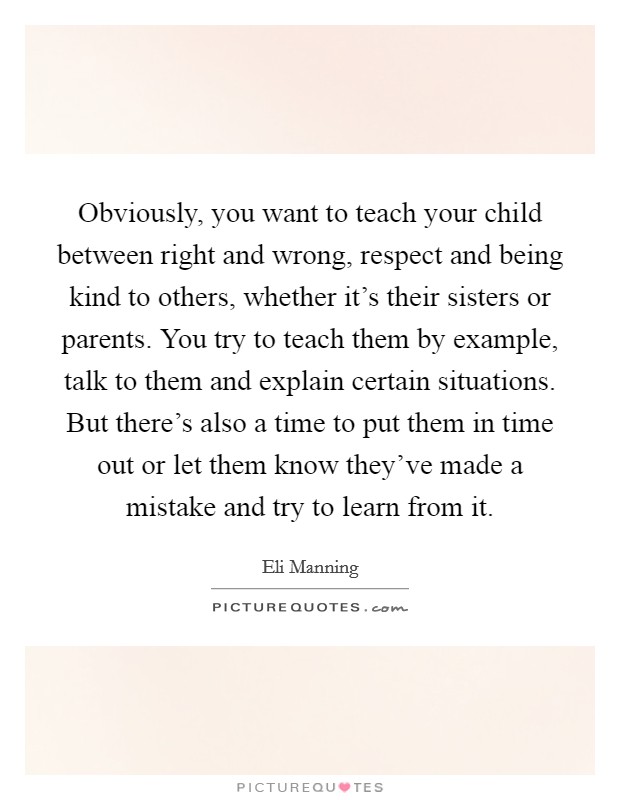 Obviously, you want to teach your child between right and wrong, respect and being kind to others, whether it’s their sisters or parents. You try to teach them by example, talk to them and explain certain situations. But there’s also a time to put them in time out or let them know they’ve made a mistake and try to learn from it Picture Quote #1