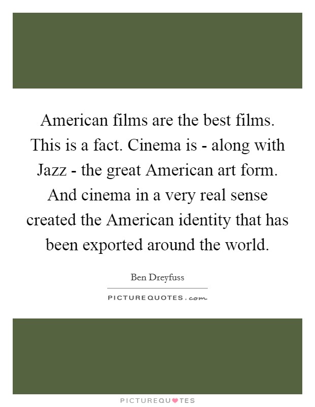 American films are the best films. This is a fact. Cinema is - along with Jazz - the great American art form. And cinema in a very real sense created the American identity that has been exported around the world Picture Quote #1