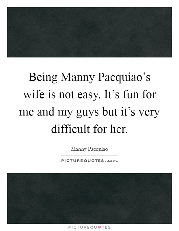 Being Manny Pacquiao’s wife is not easy. It’s fun for me and my guys but it’s very difficult for her Picture Quote #1