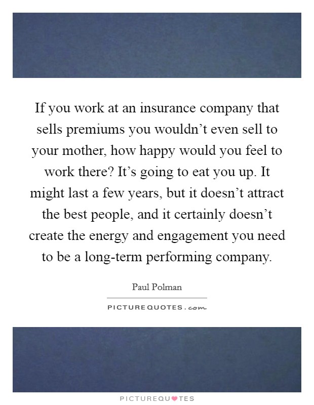 If you work at an insurance company that sells premiums you wouldn’t even sell to your mother, how happy would you feel to work there? It’s going to eat you up. It might last a few years, but it doesn’t attract the best people, and it certainly doesn’t create the energy and engagement you need to be a long-term performing company Picture Quote #1