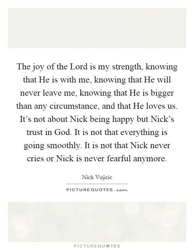 The joy of the Lord is my strength, knowing that He is with me, knowing that He will never leave me, knowing that He is bigger than any circumstance, and that He loves us. It’s not about Nick being happy but Nick’s trust in God. It is not that everything is going smoothly. It is not that Nick never cries or Nick is never fearful anymore Picture Quote #1