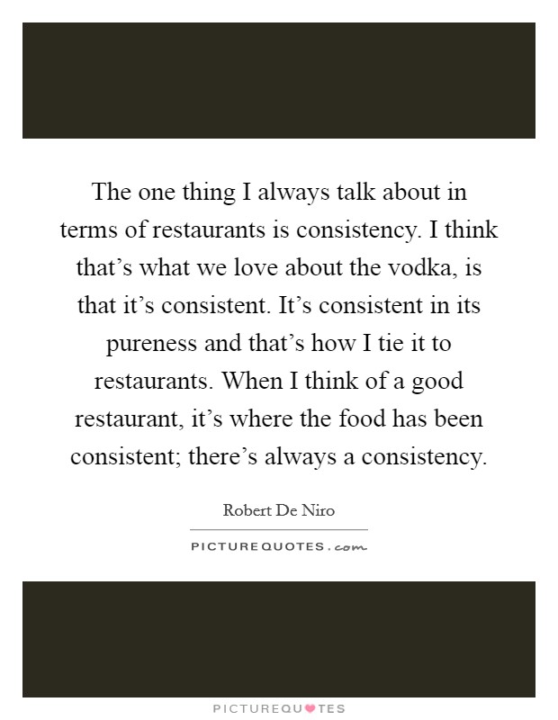 The one thing I always talk about in terms of restaurants is consistency. I think that’s what we love about the vodka, is that it’s consistent. It’s consistent in its pureness and that’s how I tie it to restaurants. When I think of a good restaurant, it’s where the food has been consistent; there’s always a consistency Picture Quote #1