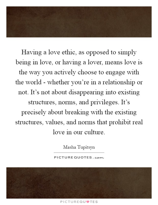 Having a love ethic, as opposed to simply being in love, or having a lover, means love is the way you actively choose to engage with the world - whether you’re in a relationship or not. It’s not about disappearing into existing structures, norms, and privileges. It’s precisely about breaking with the existing structures, values, and norms that prohibit real love in our culture Picture Quote #1
