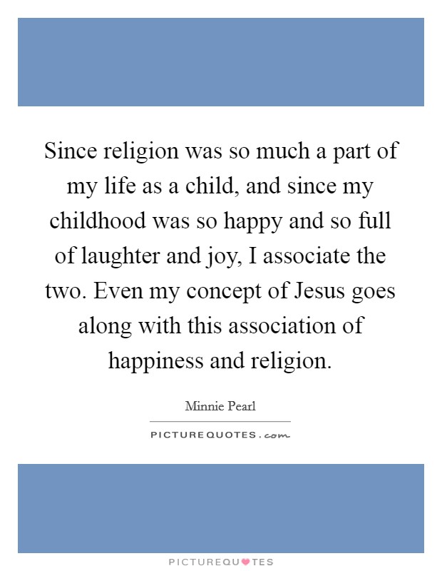 Since religion was so much a part of my life as a child, and since my childhood was so happy and so full of laughter and joy, I associate the two. Even my concept of Jesus goes along with this association of happiness and religion Picture Quote #1