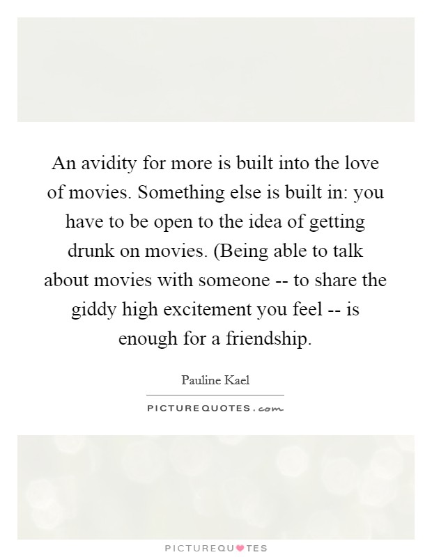 An avidity for more is built into the love of movies. Something else is built in: you have to be open to the idea of getting drunk on movies. (Being able to talk about movies with someone -- to share the giddy high excitement you feel -- is enough for a friendship Picture Quote #1