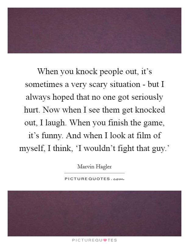 When you knock people out, it’s sometimes a very scary situation - but I always hoped that no one got seriously hurt. Now when I see them get knocked out, I laugh. When you finish the game, it’s funny. And when I look at film of myself, I think, ‘I wouldn’t fight that guy.’ Picture Quote #1