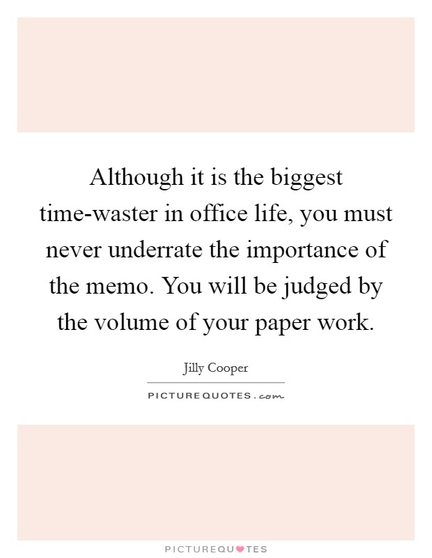 Although it is the biggest time-waster in office life, you must never underrate the importance of the memo. You will be judged by the volume of your paper work Picture Quote #1