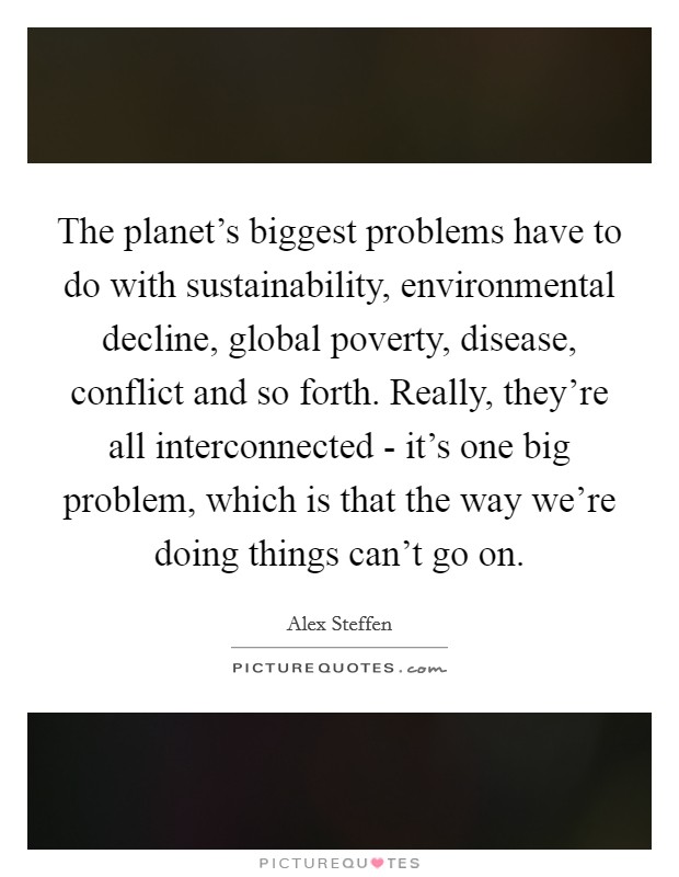 The planet’s biggest problems have to do with sustainability, environmental decline, global poverty, disease, conflict and so forth. Really, they’re all interconnected - it’s one big problem, which is that the way we’re doing things can’t go on Picture Quote #1