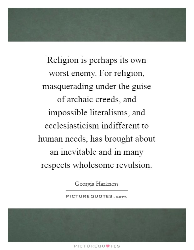 Religion is perhaps its own worst enemy. For religion, masquerading under the guise of archaic creeds, and impossible literalisms, and ecclesiasticism indifferent to human needs, has brought about an inevitable and in many respects wholesome revulsion Picture Quote #1