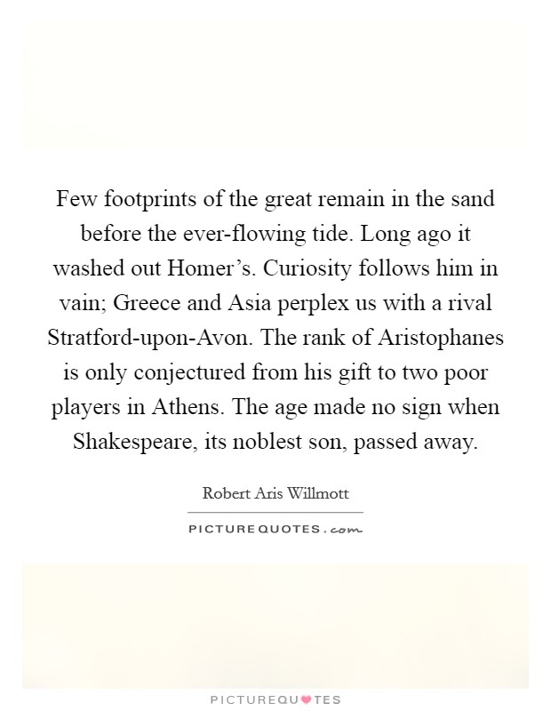 Few footprints of the great remain in the sand before the ever-flowing tide. Long ago it washed out Homer’s. Curiosity follows him in vain; Greece and Asia perplex us with a rival Stratford-upon-Avon. The rank of Aristophanes is only conjectured from his gift to two poor players in Athens. The age made no sign when Shakespeare, its noblest son, passed away Picture Quote #1