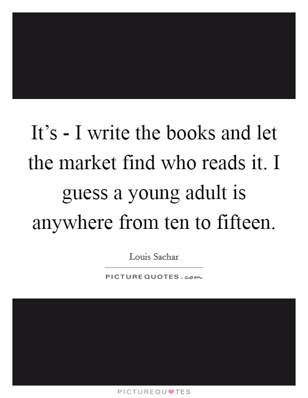 It’s - I write the books and let the market find who reads it. I guess a young adult is anywhere from ten to fifteen Picture Quote #1