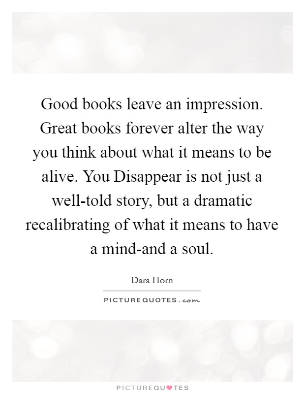 Good books leave an impression. Great books forever alter the way you think about what it means to be alive. You Disappear is not just a well-told story, but a dramatic recalibrating of what it means to have a mind-and a soul Picture Quote #1