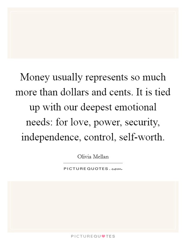 Money usually represents so much more than dollars and cents. It is tied up with our deepest emotional needs: for love, power, security, independence, control, self-worth Picture Quote #1