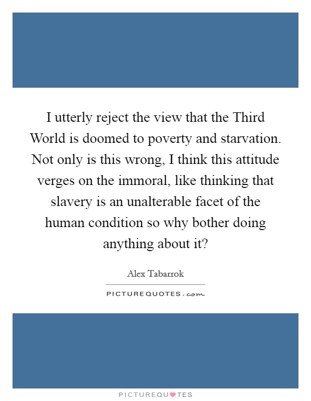 I utterly reject the view that the Third World is doomed to poverty and starvation. Not only is this wrong, I think this attitude verges on the immoral, like thinking that slavery is an unalterable facet of the human condition so why bother doing anything about it? Picture Quote #1