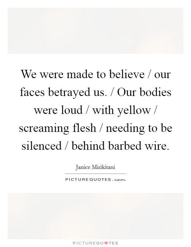 We were made to believe / our faces betrayed us. / Our bodies were loud / with yellow / screaming flesh / needing to be silenced / behind barbed wire Picture Quote #1