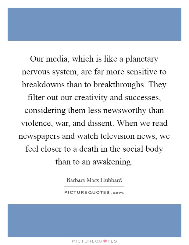 Our media, which is like a planetary nervous system, are far more sensitive to breakdowns than to breakthroughs. They filter out our creativity and successes, considering them less newsworthy than violence, war, and dissent. When we read newspapers and watch television news, we feel closer to a death in the social body than to an awakening Picture Quote #1