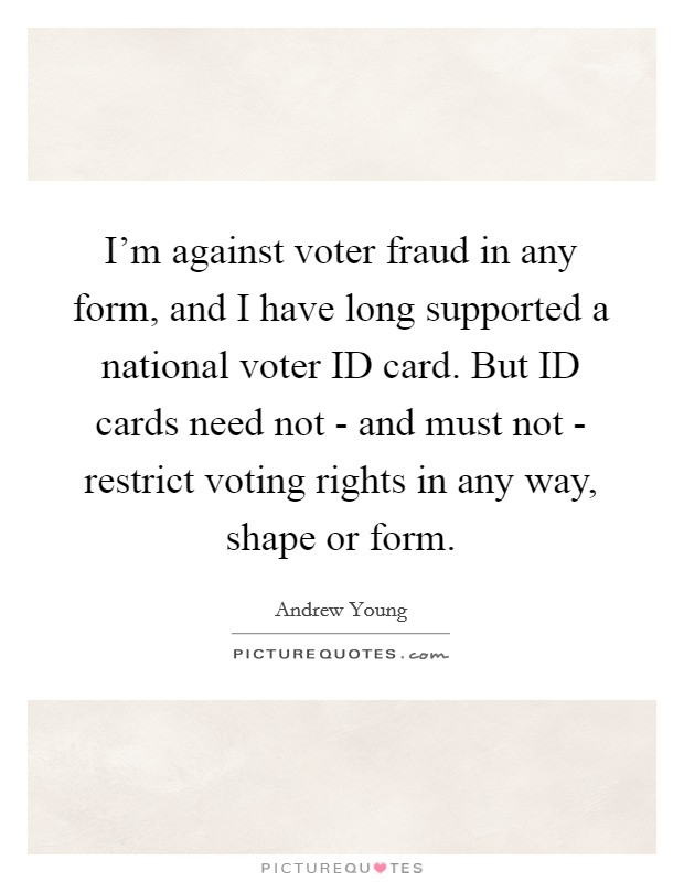 I’m against voter fraud in any form, and I have long supported a national voter ID card. But ID cards need not - and must not - restrict voting rights in any way, shape or form Picture Quote #1