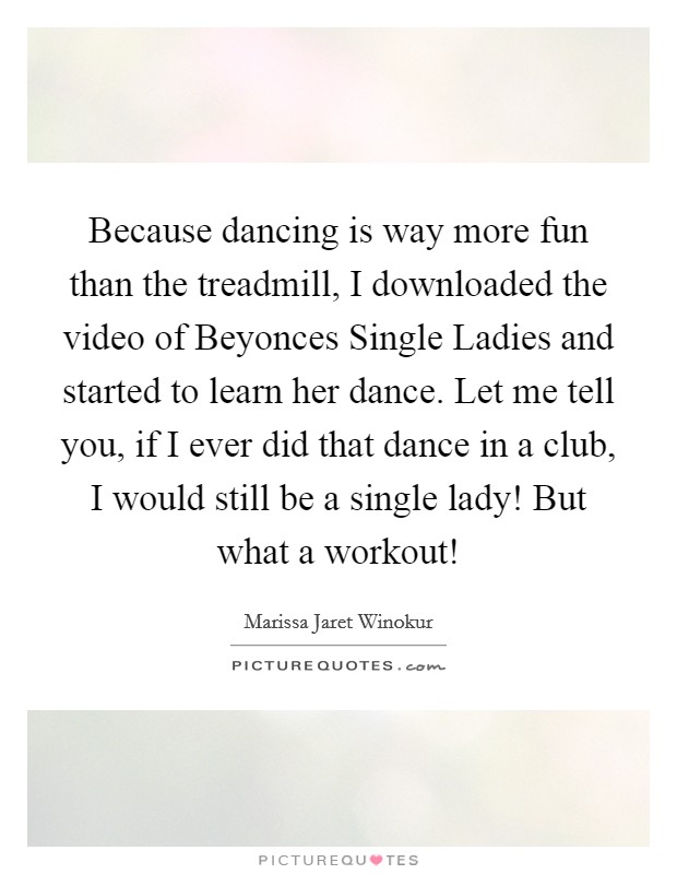 Because dancing is way more fun than the treadmill, I downloaded the video of Beyonces Single Ladies and started to learn her dance. Let me tell you, if I ever did that dance in a club, I would still be a single lady! But what a workout! Picture Quote #1